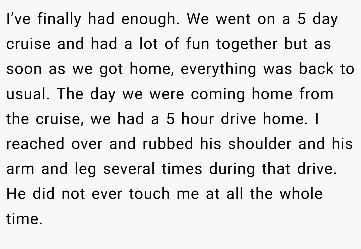 I’ve finally had enough. We went on a 5 day cruise and had a lot of fun together but as soon as we got home, everything was back to usual. The day we were coming home from the cruise, we had a 5 hour drive home. I reached over and rubbed his shoulder and his arm and leg several times during that drive. He did not ever touch me at all the whole time.