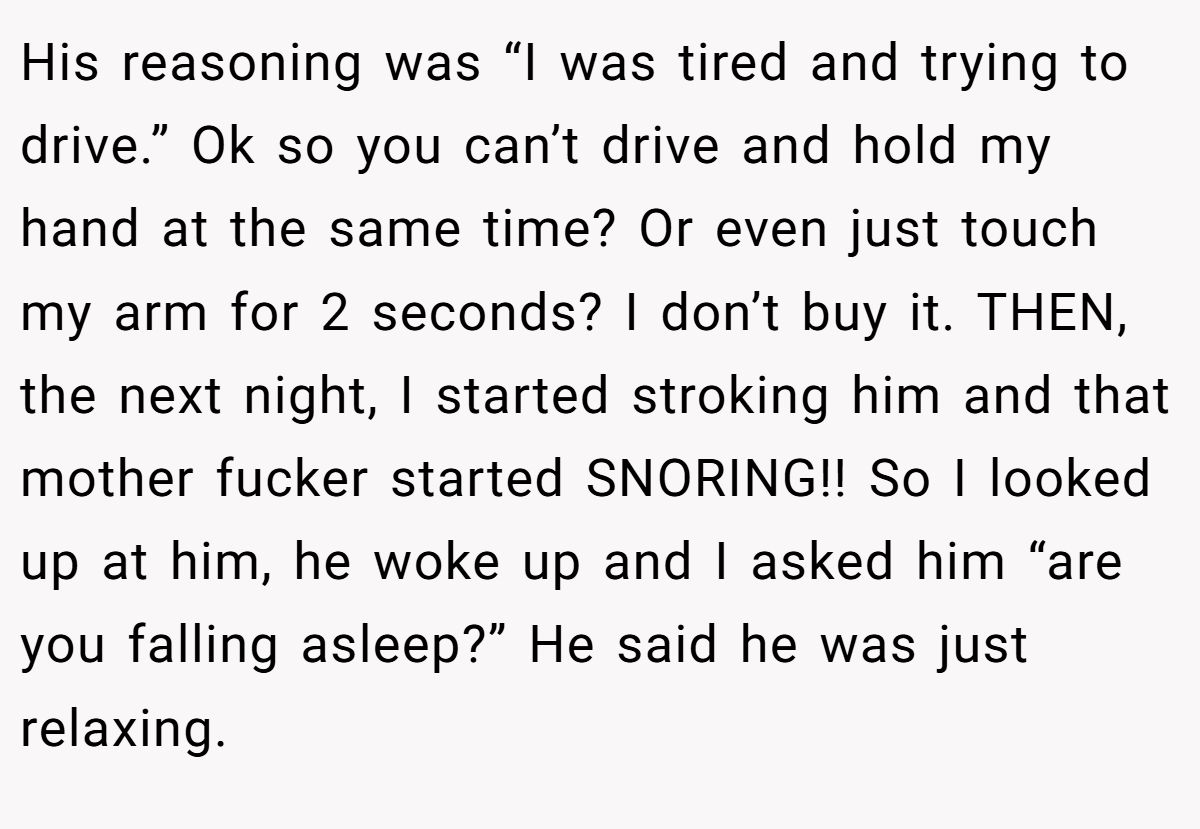 His reasoning was “I was tired and trying to drive.” Ok so you can’t drive and hold my hand at the same time? Or even just touch my arm for 2 seconds? I don’t buy it. THEN, the next night, I started stroking him and that mother fucker started SNORING!! So I looked up at him, he woke up and I asked him “are you falling asleep?” He said he was just relaxing.