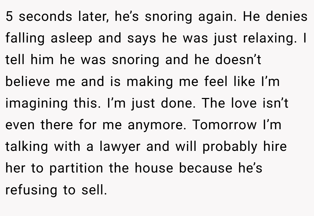 5 seconds later, he’s snoring again. He denies falling asleep and says he was just relaxing. I tell him he was snoring and he doesn’t believe me and is making me feel like I’m imagining this. I’m just done. The love isn’t even there for me anymore. Tomorrow I’m talking with a lawyer and will probably hire her to partition the house because he’s refusing to sell.