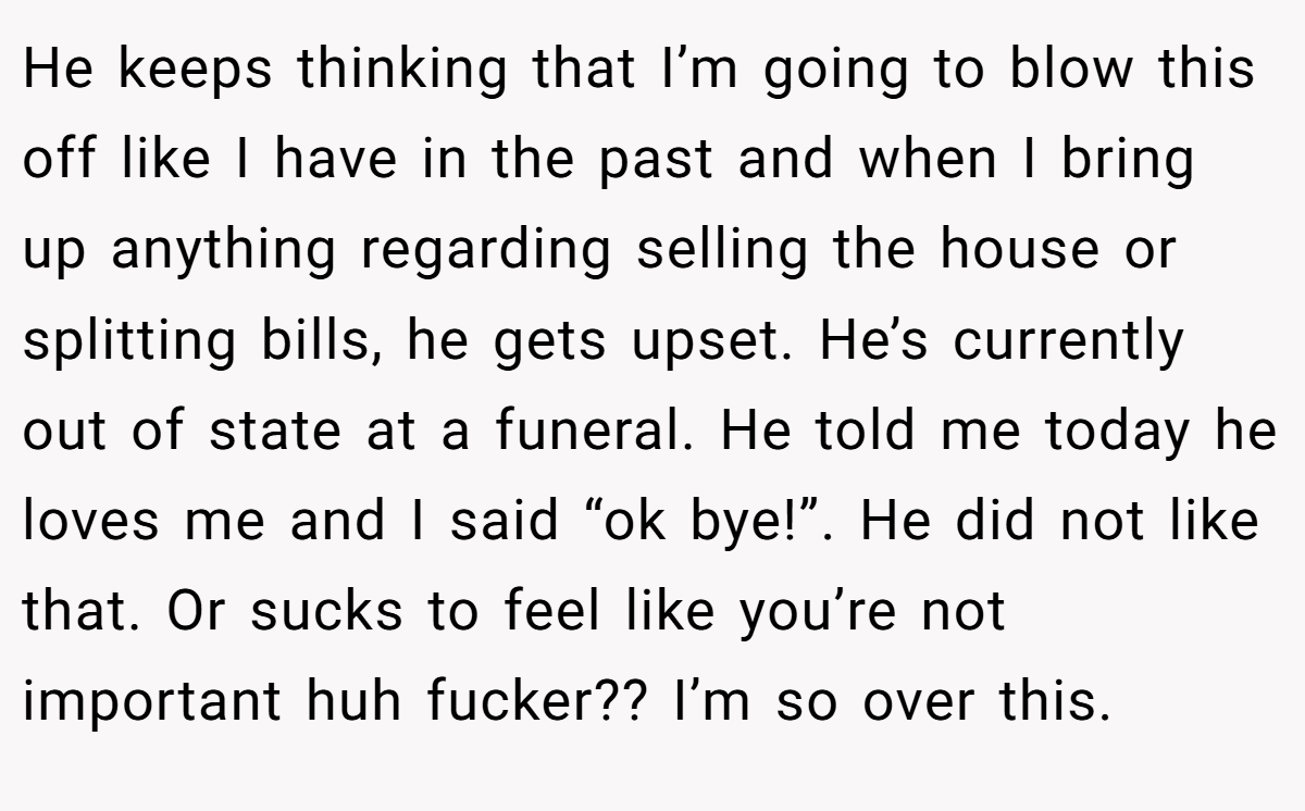 He keeps thinking that I’m going to blow this off like I have in the past and when I bring up anything regarding selling the house or splitting bills, he gets upset. He’s currently out of state at a funeral. He told me today he loves me and I said “ok bye!”. He did not like that. Or sucks to feel like you’re not important huh fucker?? I’m so over this.