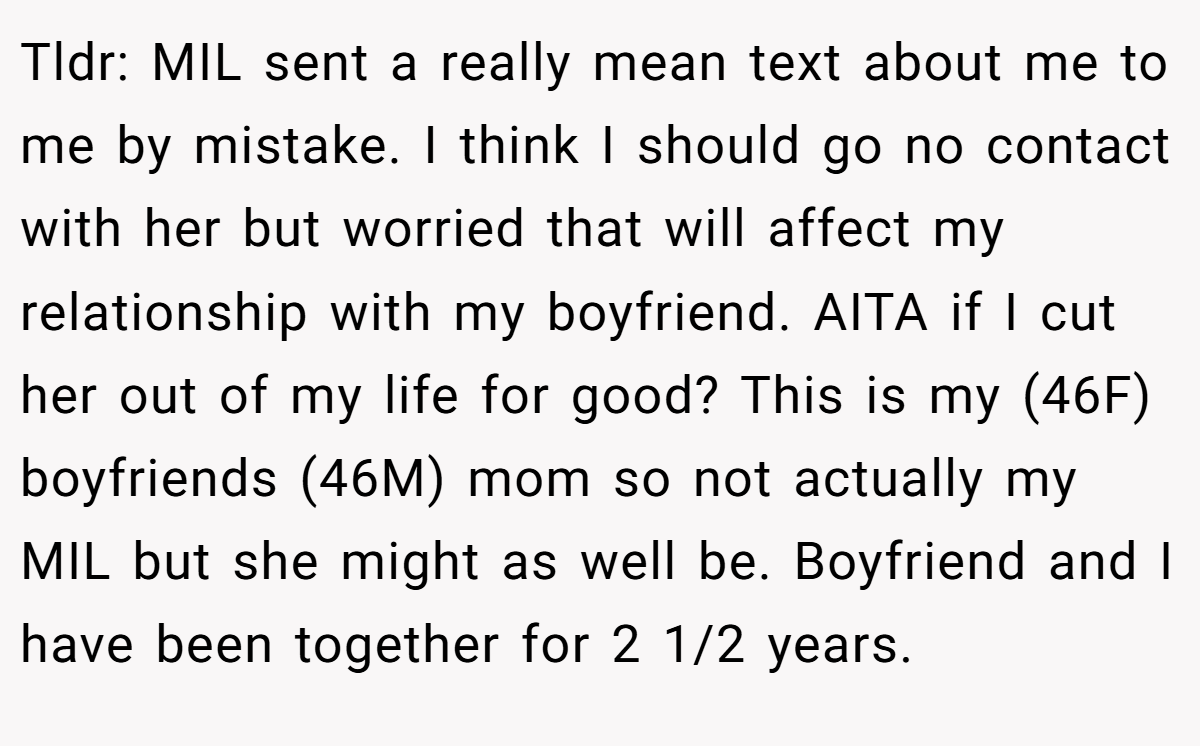 Tldr: MIL sent a really mean text about me to me by mistake. I think I should go no contact with her but worried that will affect my relationship with my boyfriend. AITA if I cut her out of my life for good? This is my (46F) boyfriends (46M) mom so not actually my MIL but she might as well be. Boyfriend and I have been together for 2 1/2 years.