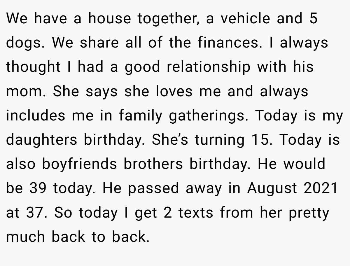 We have a house together, a vehicle and 5 dogs. We share all of the finances. I always thought I had a good relationship with his mom. She says she loves me and always includes me in family gatherings. Today is my daughters birthday. She’s turning 15. Today is also boyfriends brothers birthday. He would be 39 today. He passed away in August 2021 at 37. So today I get 2 texts from her pretty much back to back.