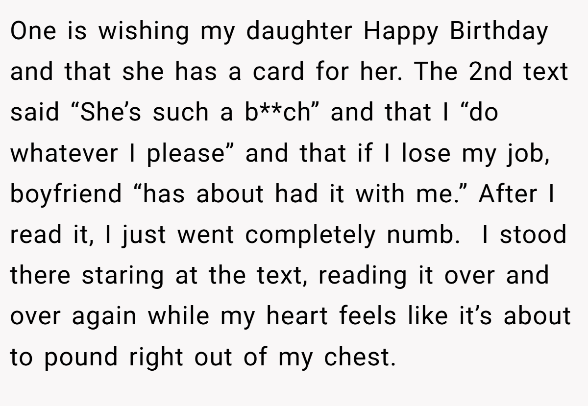 One is wishing my daughter Happy Birthday and that she has a card for her. The 2nd text said “She’s such a b**ch” and that I “do whatever I please” and that if I lose my job, boyfriend “has about had it with me.” After I read it, I just went completely numb.  I stood there staring at the text, reading it over and over again while my heart feels like it’s about to pound right out of my chest.