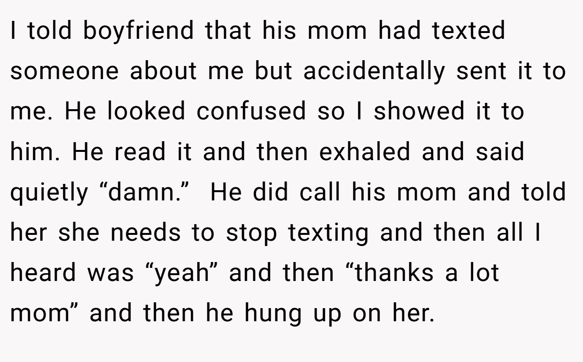 I told boyfriend that his mom had texted someone about me but accidentally sent it to me. He looked confused so I showed it to him. He read it and then exhaled and said quietly “damn.”  He did call his mom and told her she needs to stop texting and then all I heard was “yeah” and then “thanks a lot mom” and then he hung up on her.