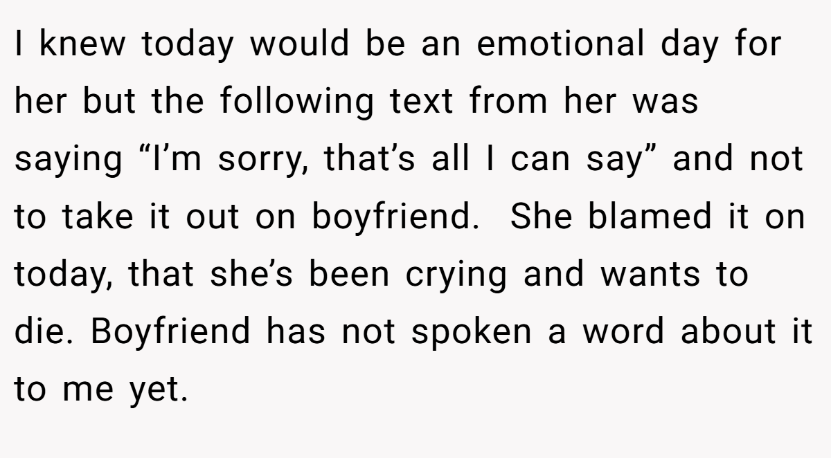 I knew today would be an emotional day for her but the following text from her was saying “I’m sorry, that’s all I can say” and not to take it out on boyfriend.  She blamed it on today, that she’s been crying and wants to die. Boyfriend has not spoken a word about it to me yet.