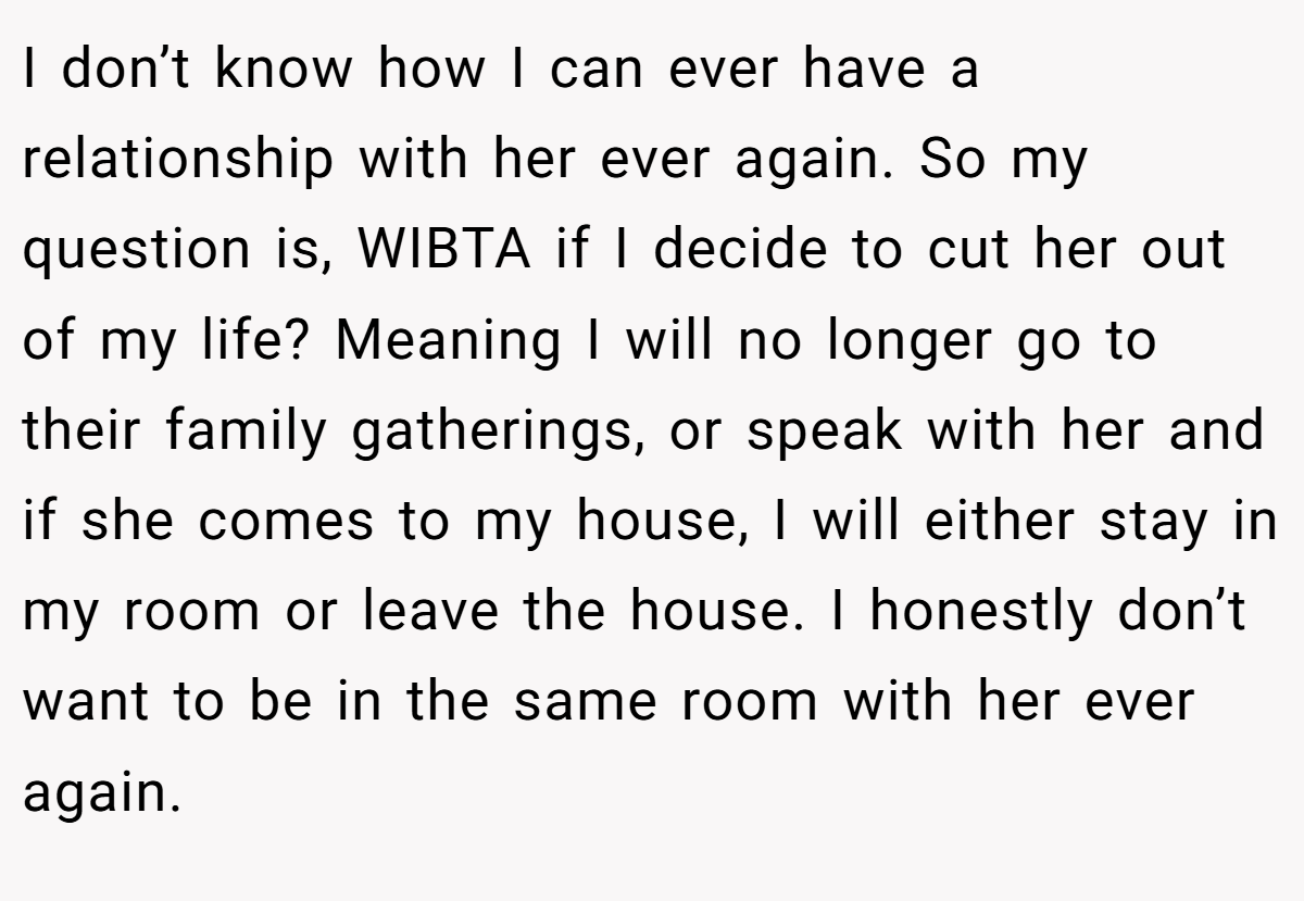 I don’t know how I can ever have a relationship with her ever again. So my question is, WIBTA if I decide to cut her out of my life? Meaning I will no longer go to their family gatherings, or speak with her and if she comes to my house, I will either stay in my room or leave the house. I honestly don’t want to be in the same room with her ever again.
