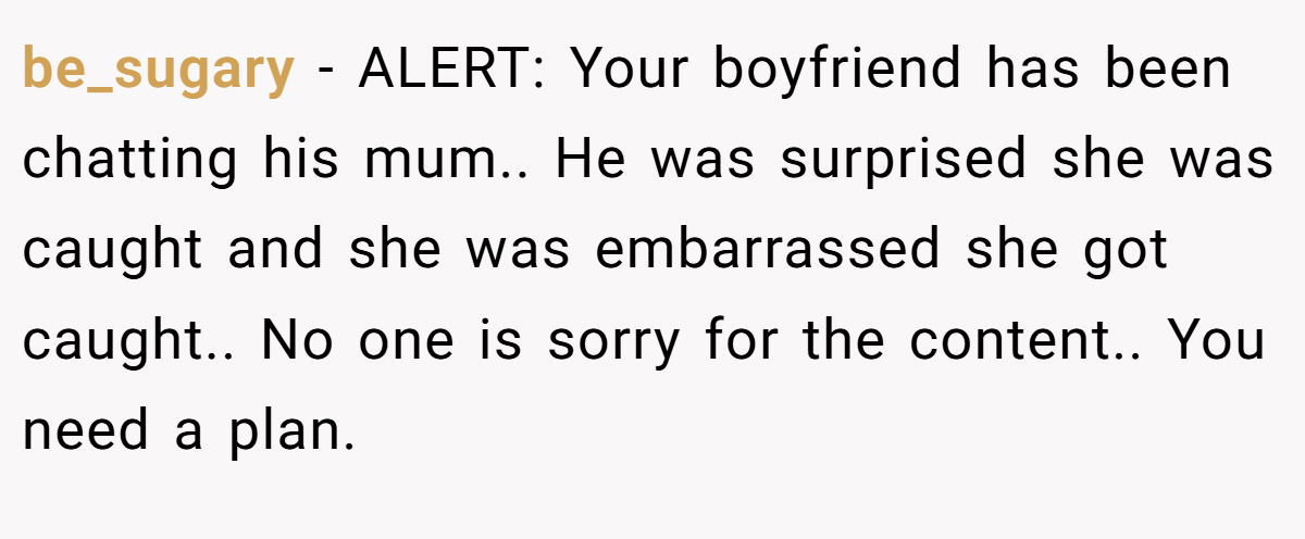 be_sugary − ALERT: Your boyfriend has been chatting his mum.. He was surprised she was caught and she was embarrassed she got caught.. No one is sorry for the content.. You need a plan.