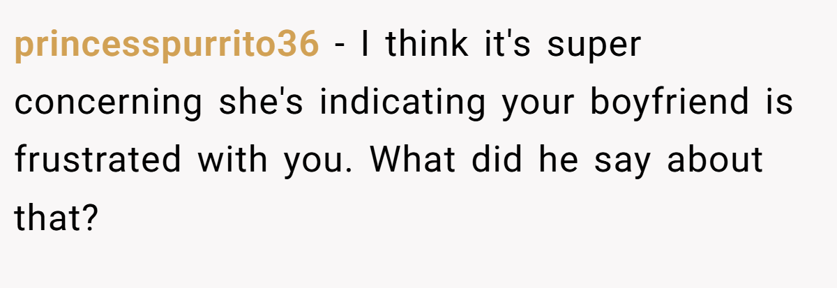 princesspurrito36 − I think it's super concerning she's indicating your boyfriend is frustrated with you. What did he say about that?