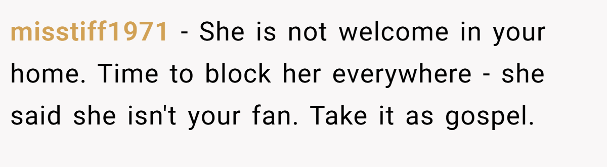 misstiff1971 − She is not welcome in your home. Time to block her everywhere - she said she isn't your fan. Take it as gospel.