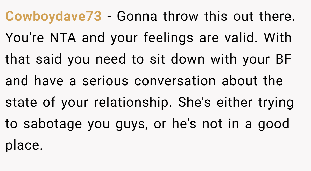 Cowboydave73 − Gonna throw this out there. You're NTA and your feelings are valid. With that said you need to sit down with your BF and have a serious conversation about the state of your relationship. She's either trying to sabotage you guys, or he's not in a good place.