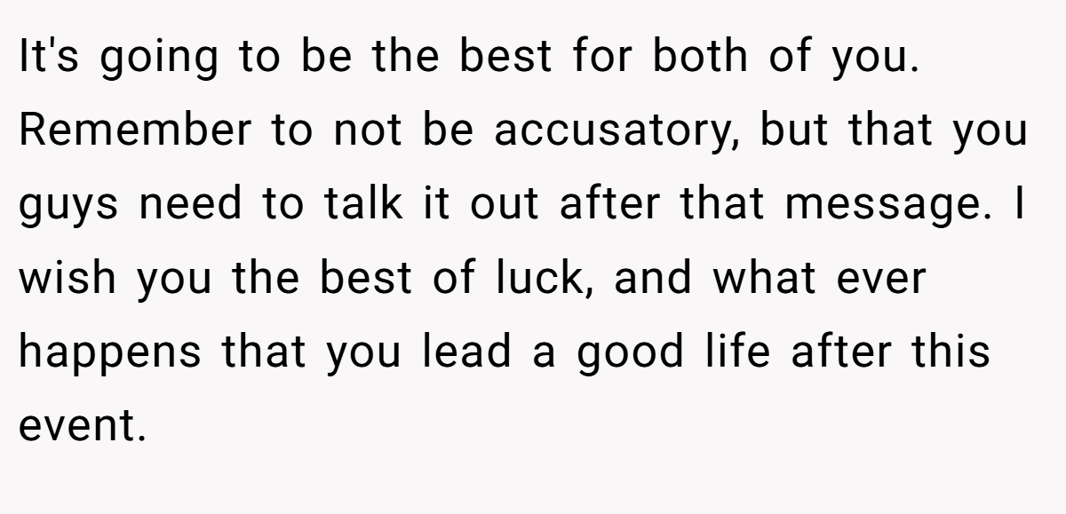 It's going to be the best for both of you. Remember to not be accusatory, but that you guys need to talk it out after that message. I wish you the best of luck, and what ever happens that you lead a good life after this event.