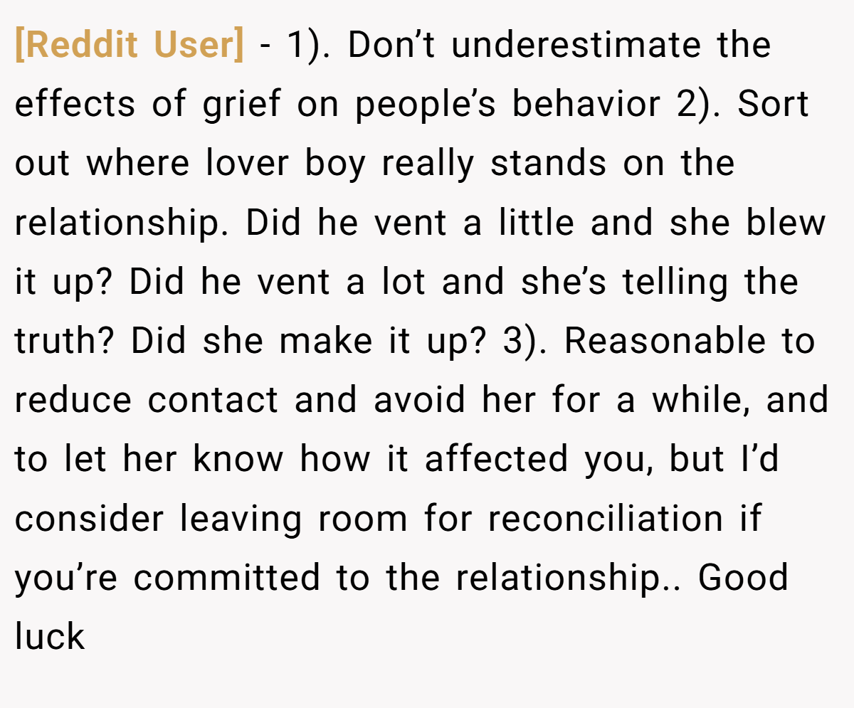 [Reddit User] − 1). Don’t underestimate the effects of grief on people’s behavior 2). Sort out where lover boy really stands on the relationship. Did he vent a little and she blew it up? Did he vent a lot and she’s telling the truth? Did she make it up? 3). Reasonable to reduce contact and avoid her for a while, and to let her know how it affected you, but I’d consider leaving room for reconciliation if you’re committed to the relationship.. Good luck
