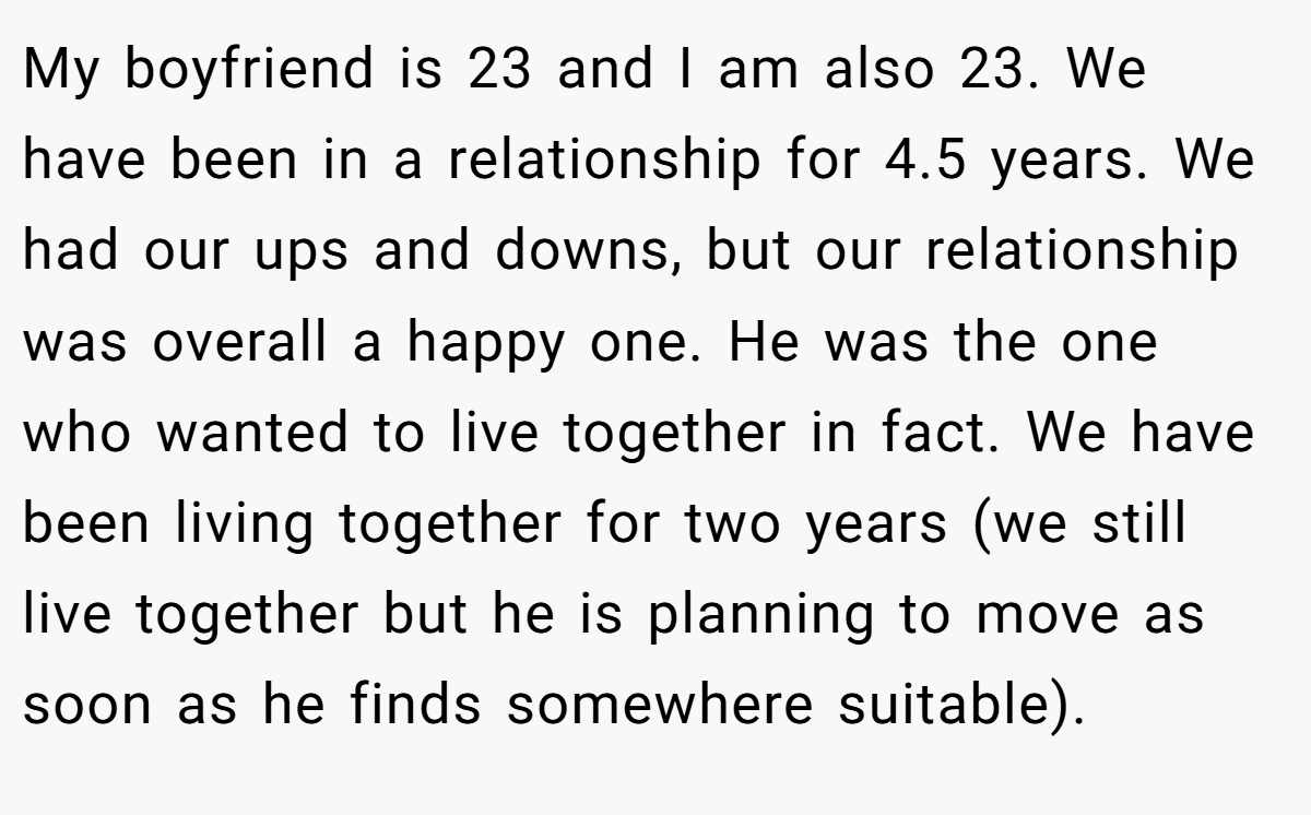 My boyfriend is 23 and I am also 23. We have been in a relationship for 4.5 years. We had our ups and downs, but our relationship was overall a happy one. He was the one who wanted to live together in fact. We have been living together for two years (we still live together but he is planning to move as soon as he finds somewhere suitable).
