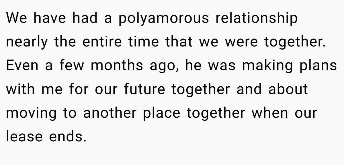 We have had a polyamorous relationship nearly the entire time that we were together. Even a few months ago, he was making plans with me for our future together and about moving to another place together when our lease ends.