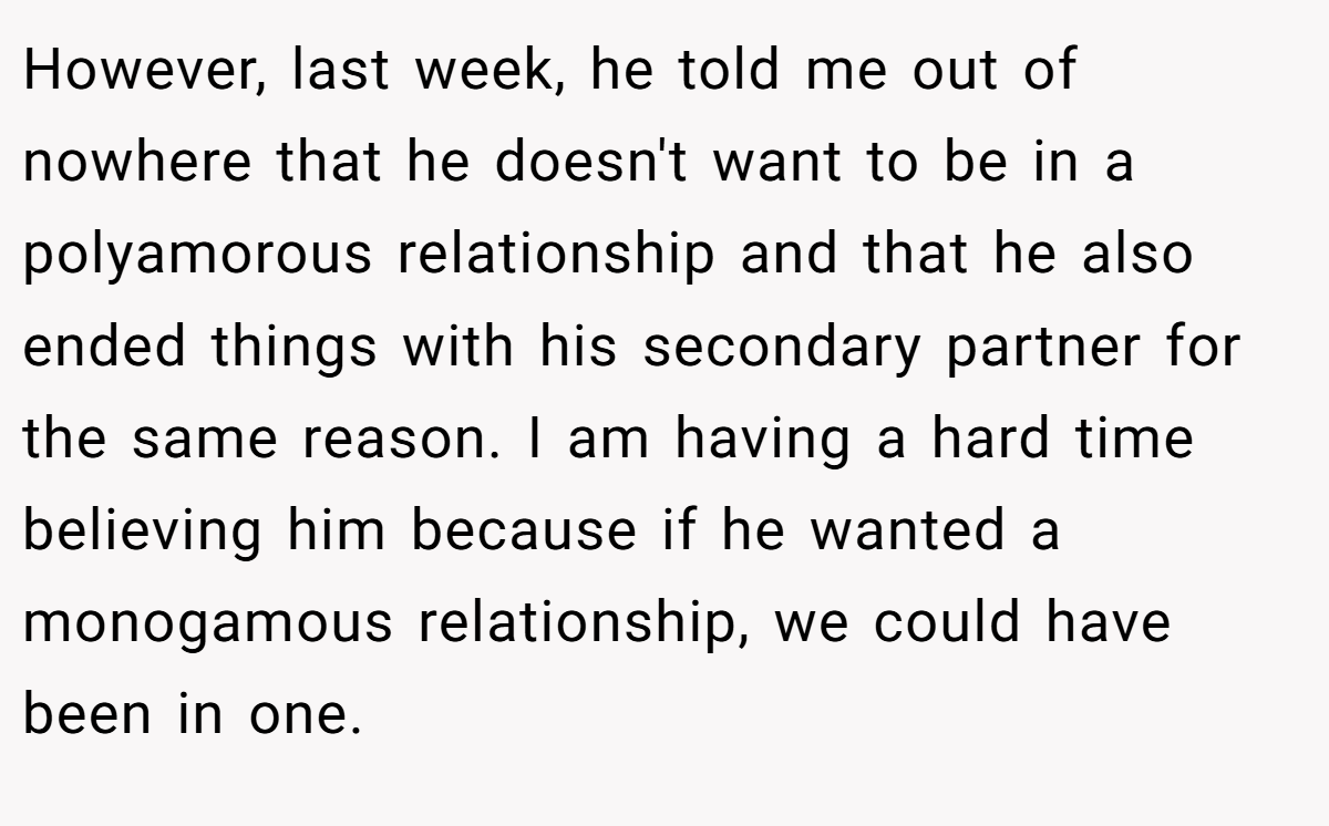 However, last week, he told me out of nowhere that he doesn't want to be in a polyamorous relationship and that he also ended things with his secondary partner for the same reason. I am having a hard time believing him because if he wanted a monogamous relationship, we could have been in one.