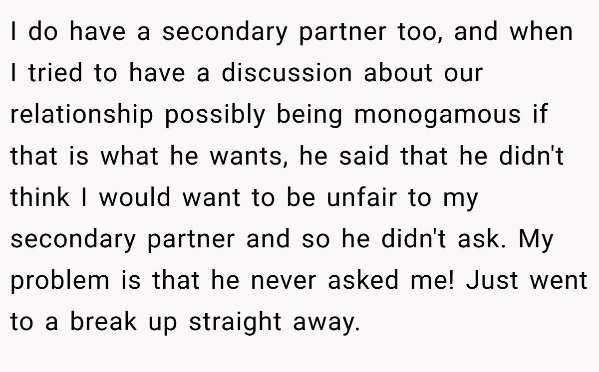 I do have a secondary partner too, and when I tried to have a discussion about our relationship possibly being monogamous if that is what he wants, he said that he didn't think I would want to be unfair to my secondary partner and so he didn't ask. My problem is that he never asked me! Just went to a break up straight away.