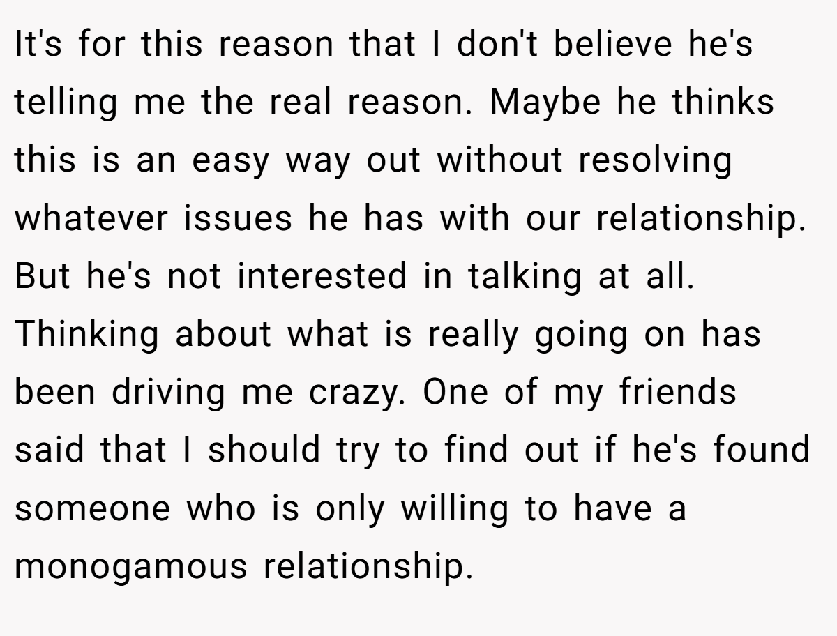 It's for this reason that I don't believe he's telling me the real reason. Maybe he thinks this is an easy way out without resolving whatever issues he has with our relationship. But he's not interested in talking at all. Thinking about what is really going on has been driving me crazy. One of my friends said that I should try to find out if he's found someone who is only willing to have a monogamous relationship.