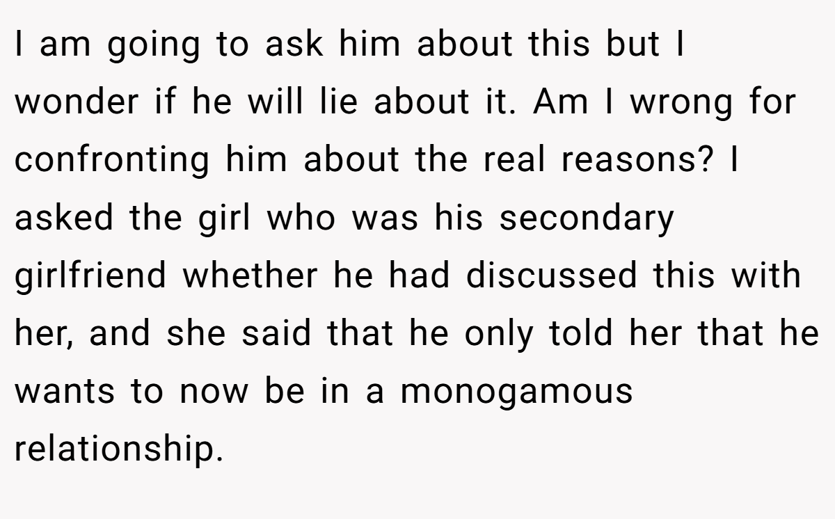 I am going to ask him about this but I wonder if he will lie about it. Am I wrong for confronting him about the real reasons? I asked the girl who was his secondary girlfriend whether he had discussed this with her, and she said that he only told her that he wants to now be in a monogamous relationship.
