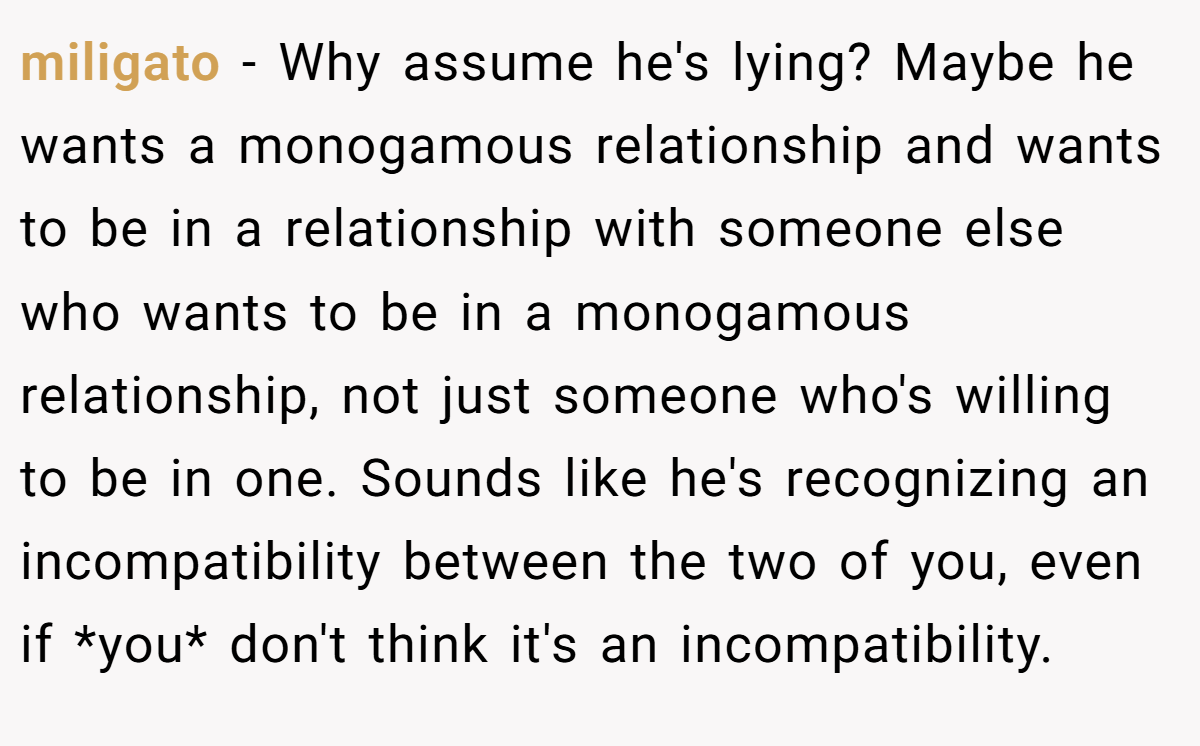 miligato − Why assume he's lying? Maybe he wants a monogamous relationship and wants to be in a relationship with someone else who wants to be in a monogamous relationship, not just someone who's willing to be in one. Sounds like he's recognizing an incompatibility between the two of you, even if *you* don't think it's an incompatibility.
