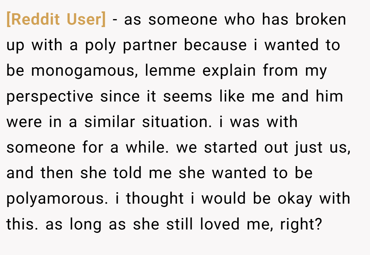 [Reddit User] − as someone who has broken up with a poly partner because i wanted to be monogamous, lemme explain from my perspective since it seems like me and him were in a similar situation. i was with someone for a while. we started out just us, and then she told me she wanted to be polyamorous. i thought i would be okay with this. as long as she still loved me, right?
