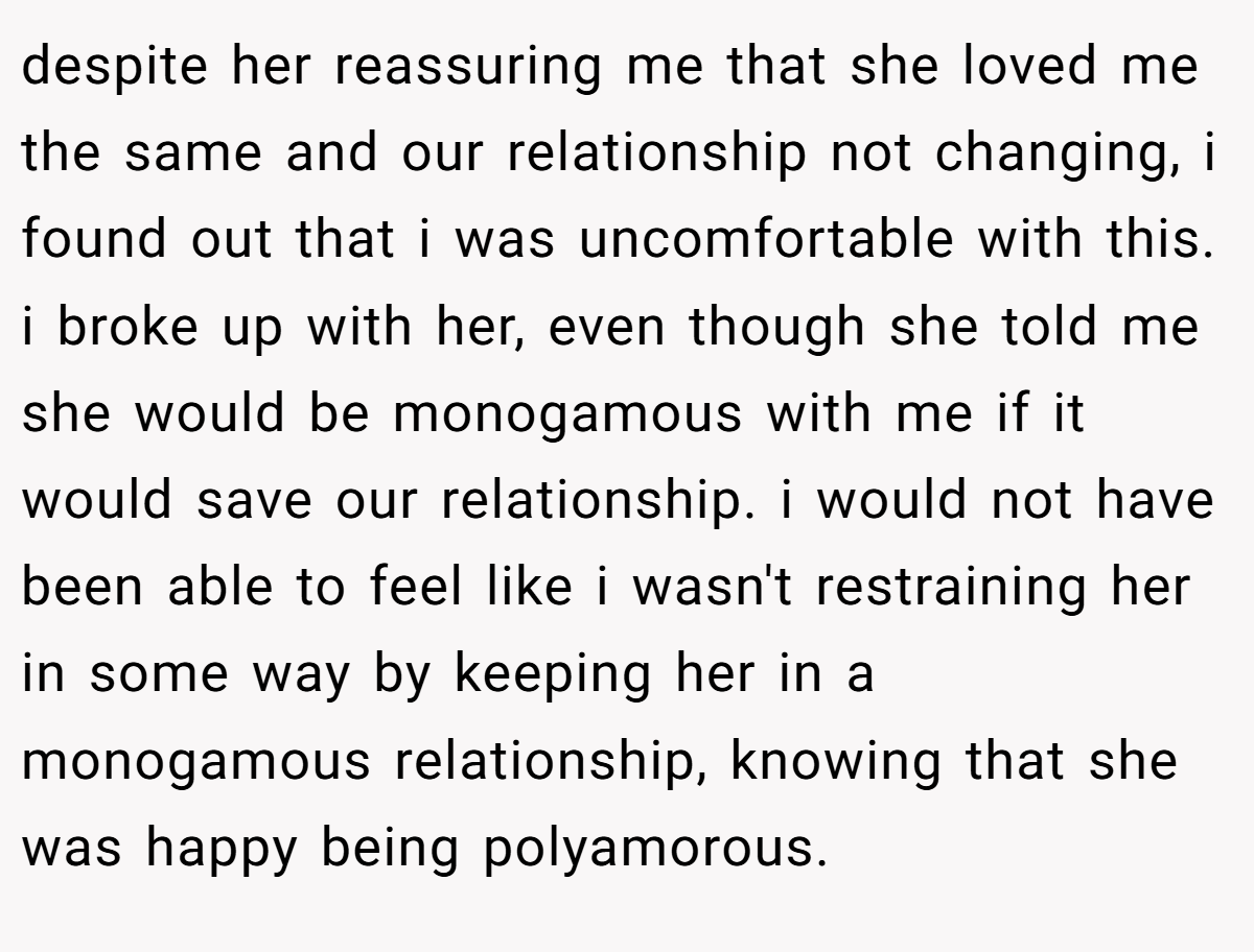 despite her reassuring me that she loved me the same and our relationship not changing, i found out that i was uncomfortable with this. i broke up with her, even though she told me she would be monogamous with me if it would save our relationship. i would not have been able to feel like i wasn't restraining her in some way by keeping her in a monogamous relationship, knowing that she was happy being polyamorous.