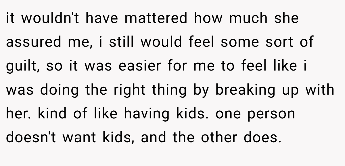 it wouldn't have mattered how much she assured me, i still would feel some sort of guilt, so it was easier for me to feel like i was doing the right thing by breaking up with her. kind of like having kids. one person doesn't want kids, and the other does.
