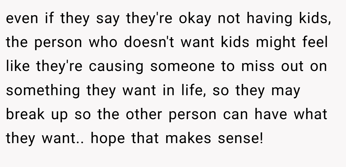 even if they say they're okay not having kids, the person who doesn't want kids might feel like they're causing someone to miss out on something they want in life, so they may break up so the other person can have what they want.. hope that makes sense!