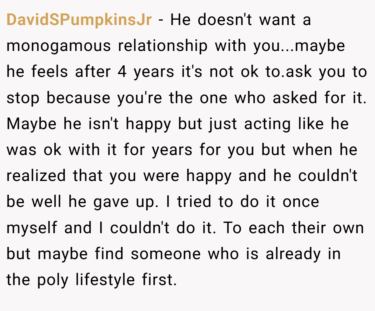 DavidSPumpkinsJr − He doesn't want a monogamous relationship with you...maybe he feels after 4 years it's not ok to.ask you to stop because you're the one who asked for it. Maybe he isn't happy but just acting like he was ok with it for years for you but when he realized that you were happy and he couldn't be well he gave up. I tried to do it once myself and I couldn't do it. To each their own but maybe find someone who is already in the poly lifestyle first.