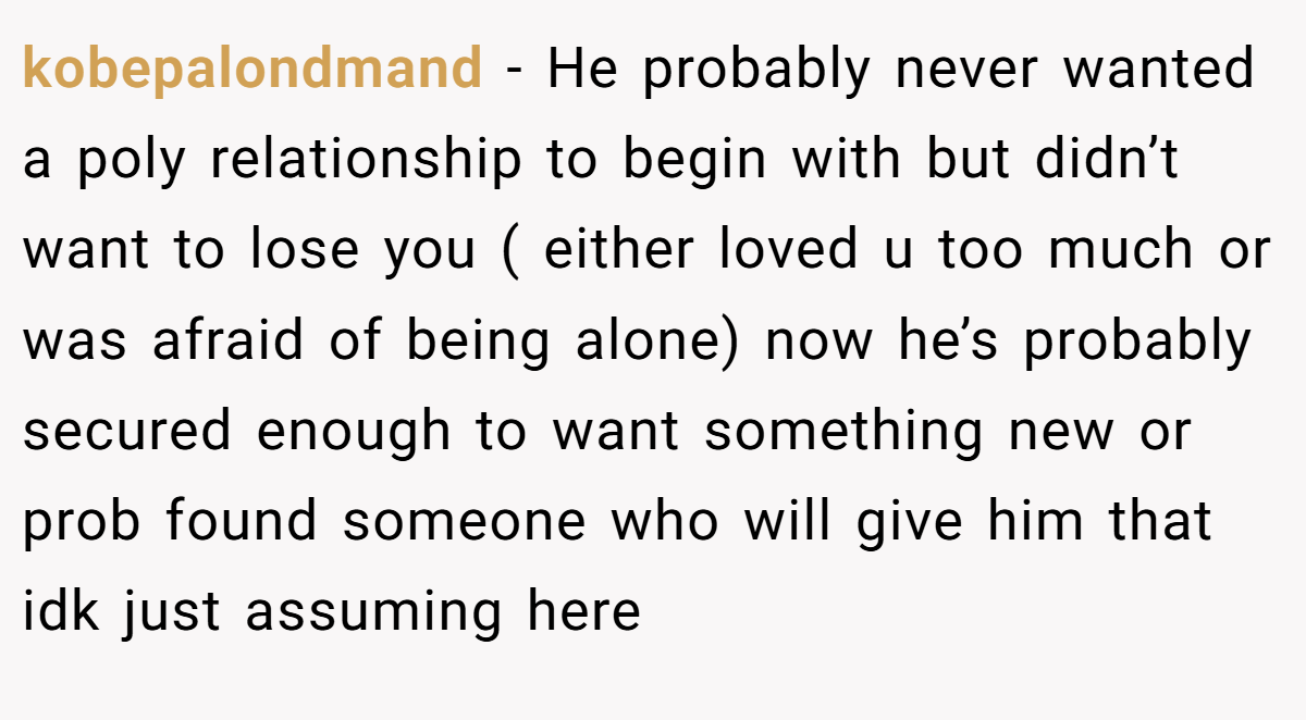 kobepalondmand − He probably never wanted a poly relationship to begin with but didn’t want to lose you ( either loved u too much or was afraid of being alone) now he’s probably secured enough to want something new or prob found someone who will give him that idk just assuming here