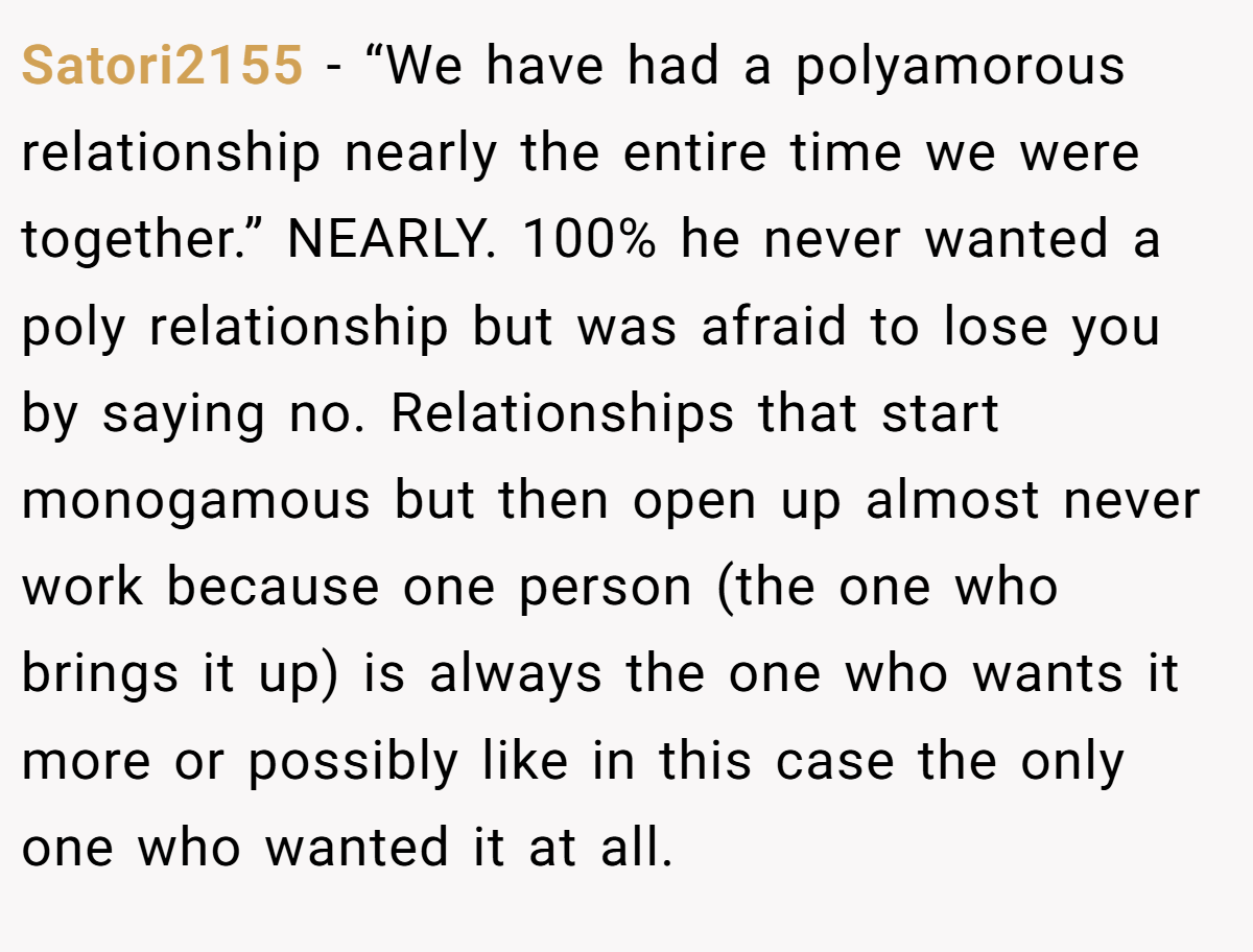 Satori2155 − “We have had a polyamorous relationship nearly the entire time we were together.” NEARLY. 100% he never wanted a poly relationship but was afraid to lose you by saying no. Relationships that start monogamous but then open up almost never work because one person (the one who brings it up) is always the one who wants it more or possibly like in this case the only one who wanted it at all.