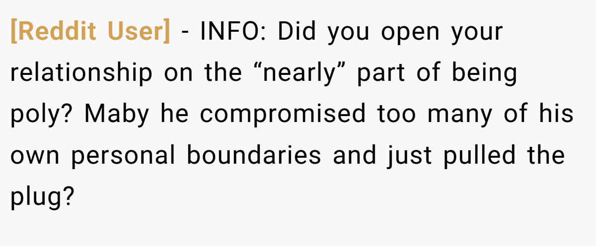 [Reddit User] − INFO: Did you open your relationship on the “nearly” part of being poly? Maby he compromised too many of his own personal boundaries and just pulled the plug?