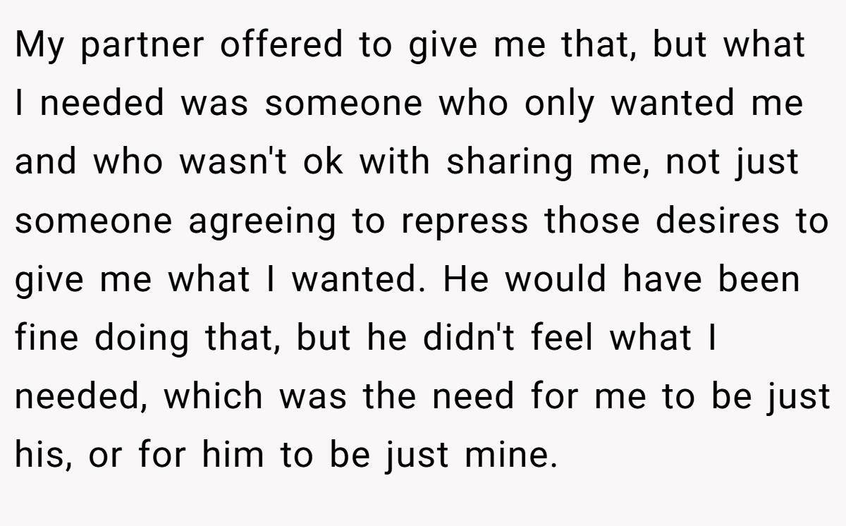 My partner offered to give me that, but what I needed was someone who only wanted me and who wasn't ok with sharing me, not just someone agreeing to repress those desires to give me what I wanted. He would have been fine doing that, but he didn't feel what I needed, which was the need for me to be just his, or for him to be just mine.