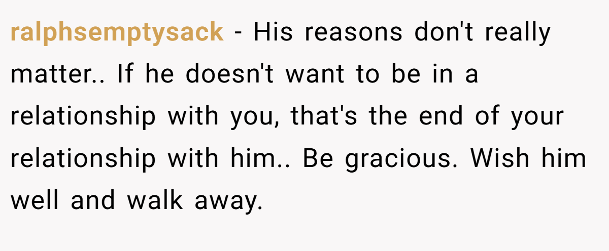 ralphsemptysack − His reasons don't really matter.. If he doesn't want to be in a relationship with you, that's the end of your relationship with him.. Be gracious. Wish him well and walk away.