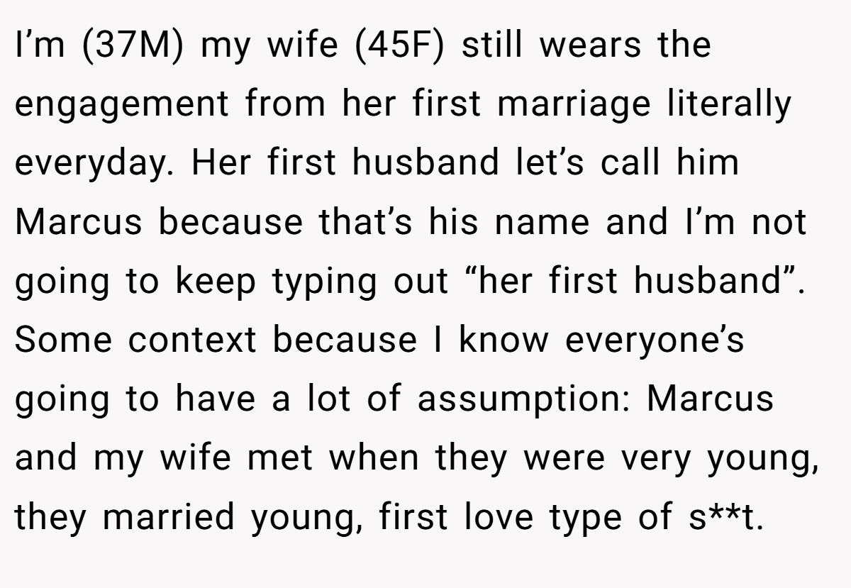 I’m (37M) my wife (45F) still wears the engagement from her first marriage literally everyday. Her first husband let’s call him Marcus because that’s his name and I’m not going to keep typing out “her first husband”. Some context because I know everyone’s going to have a lot of assumption: Marcus and my wife met when they were very young, they married young, first love type of s**t.