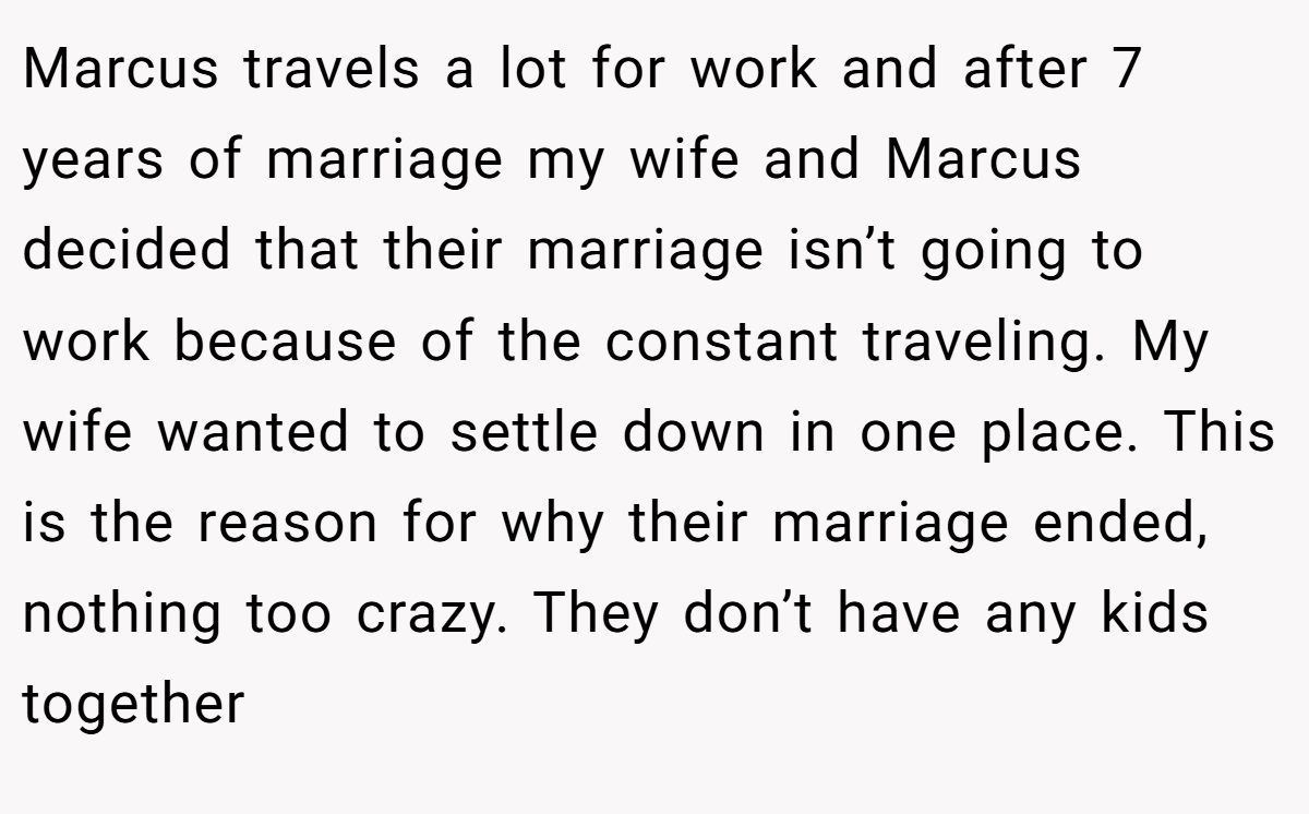 Marcus travels a lot for work and after 7 years of marriage my wife and Marcus decided that their marriage isn’t going to work because of the constant traveling. My wife wanted to settle down in one place. This is the reason for why their marriage ended, nothing too crazy. They don’t have any kids together