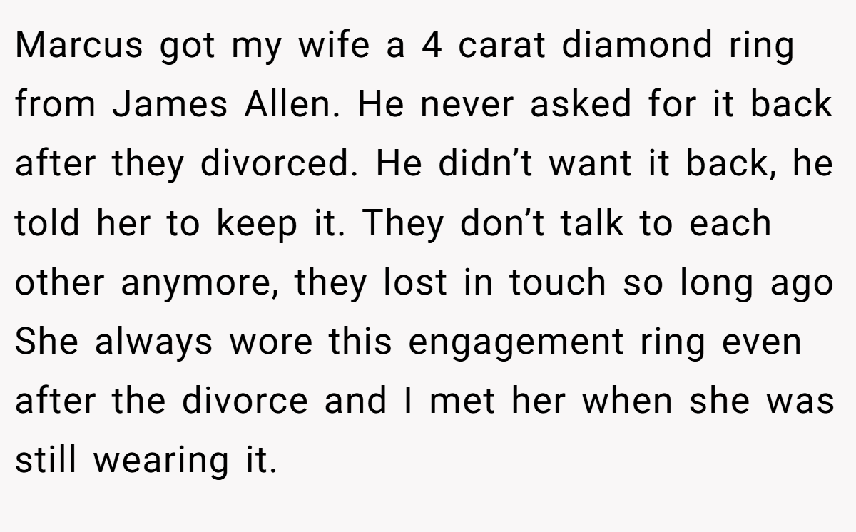 Marcus got my wife a 4 carat diamond ring from James Allen. He never asked for it back after they divorced. He didn’t want it back, he told her to keep it. They don’t talk to each other anymore, they lost in touch so long ago She always wore this engagement ring even after the divorce and I met her when she was still wearing it.