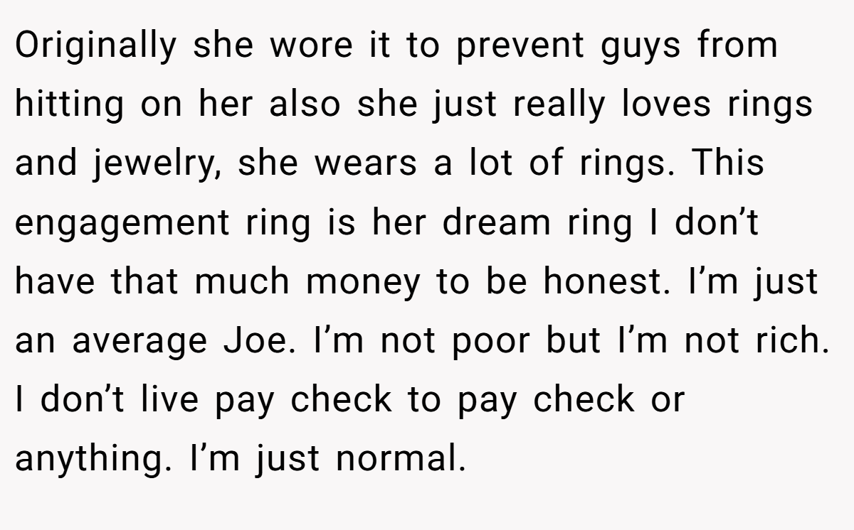 Originally she wore it to prevent guys from hitting on her also she just really loves rings and jewelry, she wears a lot of rings. This engagement ring is her dream ring I don’t have that much money to be honest. I’m just an average Joe. I’m not poor but I’m not rich. I don’t live pay check to pay check or anything. I’m just normal.