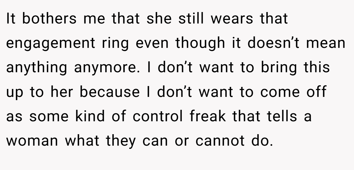 It bothers me that she still wears that engagement ring even though it doesn’t mean anything anymore. I don’t want to bring this up to her because I don’t want to come off as some kind of control freak that tells a woman what they can or cannot do.