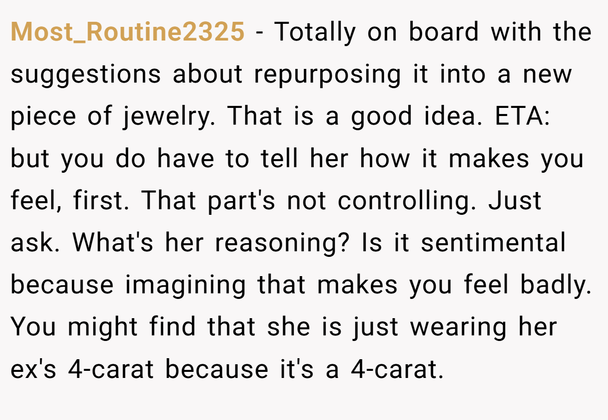 Most_Routine2325 − Totally on board with the suggestions about repurposing it into a new piece of jewelry. That is a good idea. ETA: but you do have to tell her how it makes you feel, first. That part's not controlling. Just ask. What's her reasoning? Is it sentimental because imagining that makes you feel badly. You might find that she is just wearing her ex's 4-carat because it's a 4-carat.