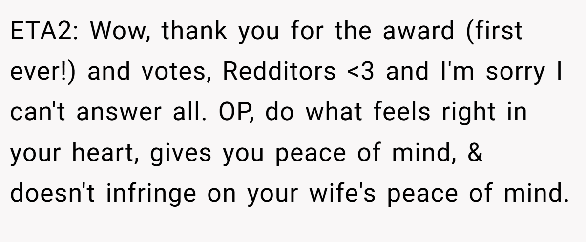ETA2: Wow, thank you for the award (first ever!) and votes, Redditors <3 and I'm sorry I can't answer all. OP, do what feels right in your heart, gives you peace of mind, & doesn't infringe on your wife's peace of mind.