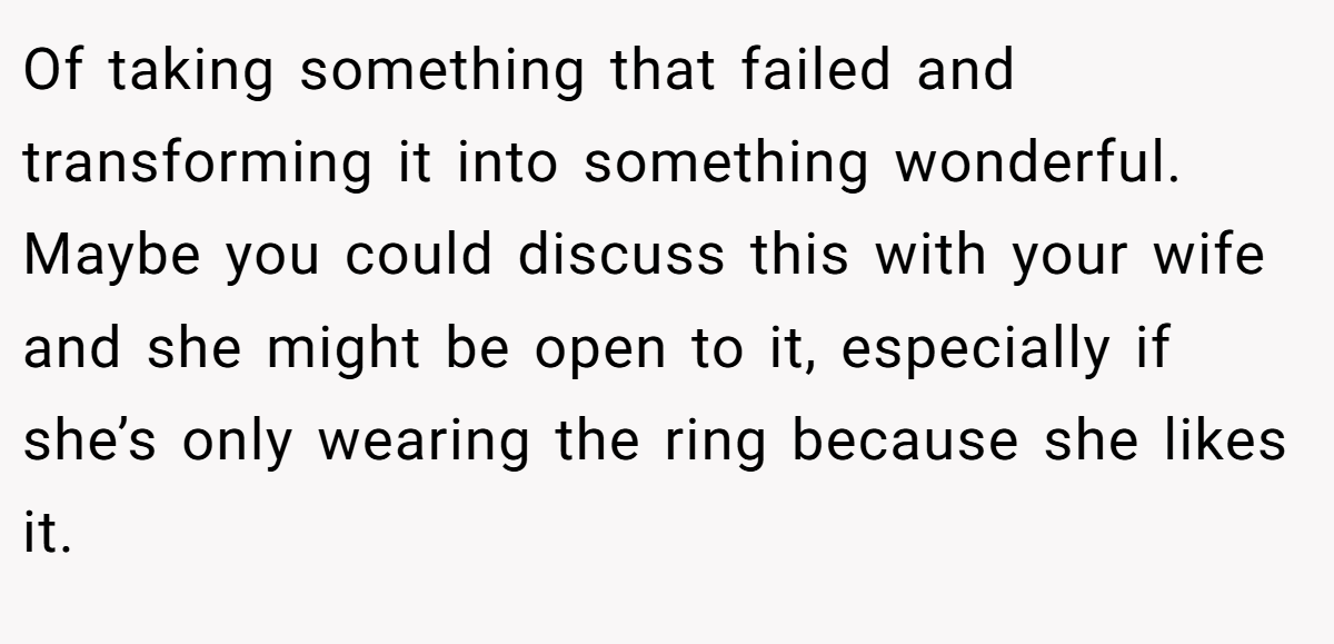 Of taking something that failed and transforming it into something wonderful. Maybe you could discuss this with your wife and she might be open to it, especially if she’s only wearing the ring because she likes it.