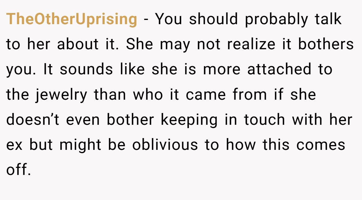 TheOtherUprising − You should probably talk to her about it. She may not realize it bothers you. It sounds like she is more attached to the jewelry than who it came from if she doesn’t even bother keeping in touch with her ex but might be oblivious to how this comes off.