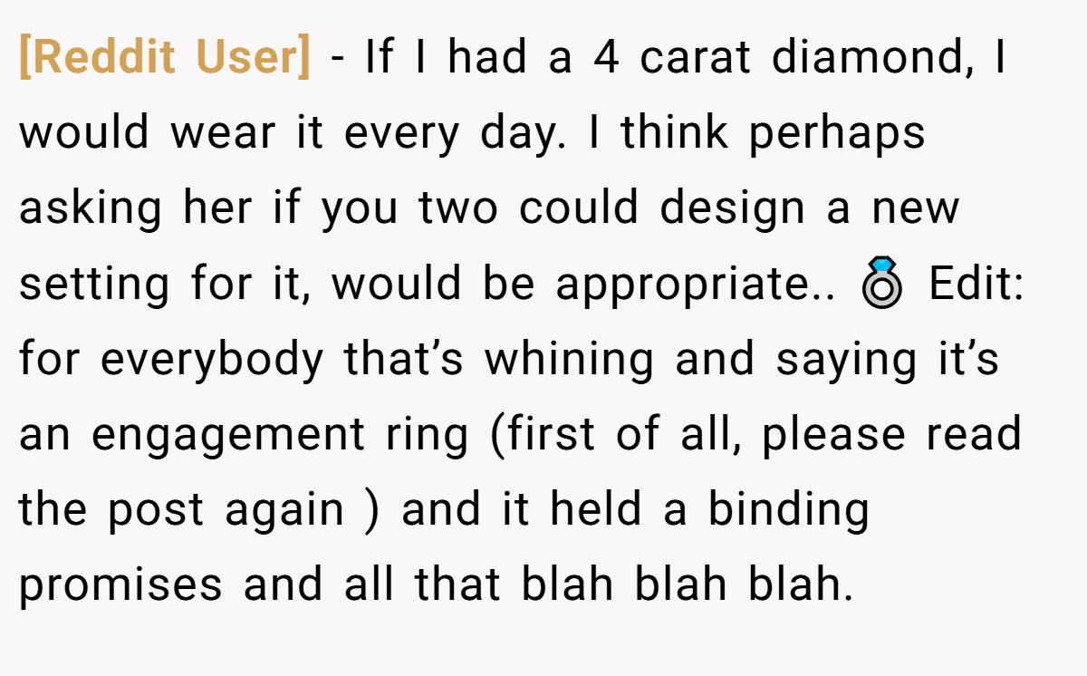 [Reddit User] − If I had a 4 carat diamond, I would wear it every day. I think perhaps asking her if you two could design a new setting for it, would be appropriate.. 💍 Edit: for everybody that’s whining and saying it’s an engagement ring (first of all, please read the post again ) and it held a binding promises and all that blah blah blah.