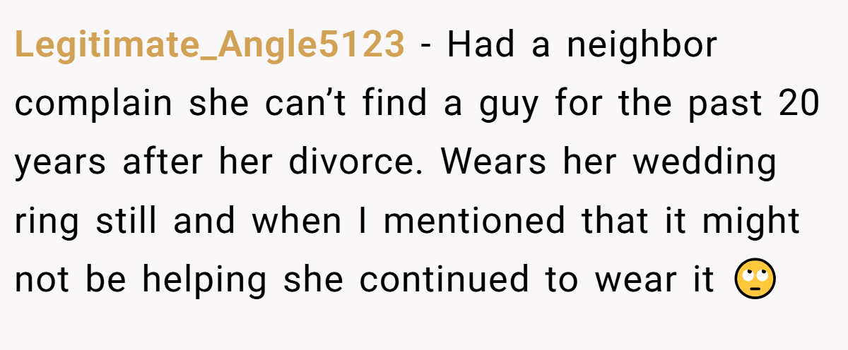 Legitimate_Angle5123 − Had a neighbor complain she can’t find a guy for the past 20 years after her divorce. Wears her wedding ring still and when I mentioned that it might not be helping she continued to wear it 🙄