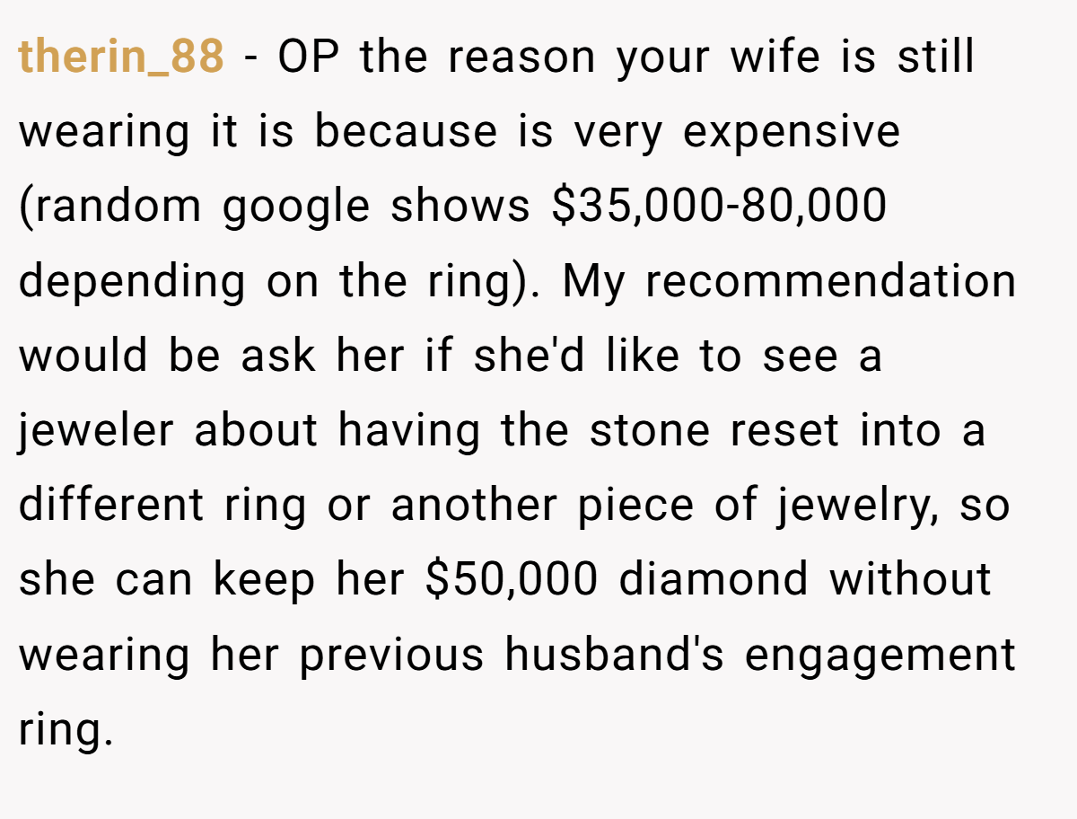 therin_88 − OP the reason your wife is still wearing it is because is very expensive (random google shows $35,000-80,000 depending on the ring). My recommendation would be ask her if she'd like to see a jeweler about having the stone reset into a different ring or another piece of jewelry, so she can keep her $50,000 diamond without wearing her previous husband's engagement ring.