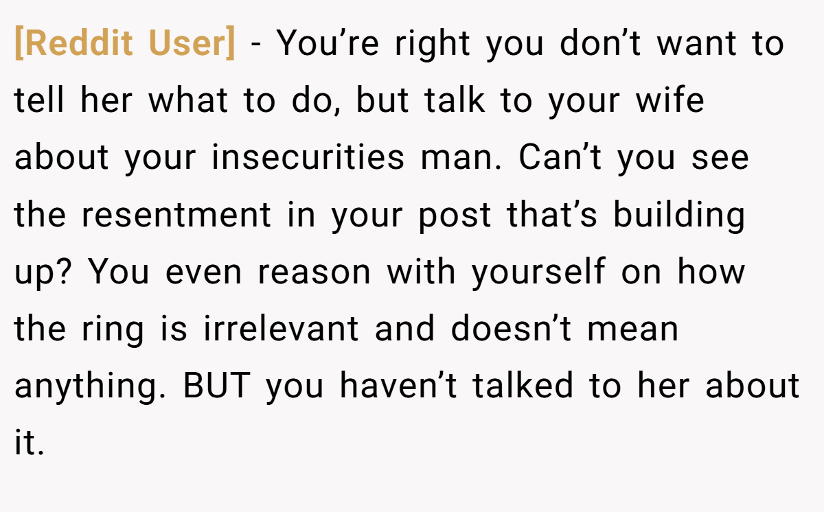 [Reddit User] − You’re right you don’t want to tell her what to do, but talk to your wife about your insecurities man. Can’t you see the resentment in your post that’s building up? You even reason with yourself on how the ring is irrelevant and doesn’t mean anything. BUT you haven’t talked to her about it.