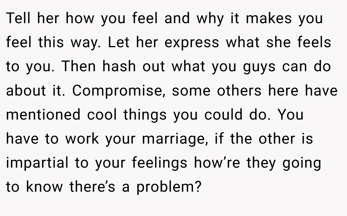 Tell her how you feel and why it makes you feel this way. Let her express what she feels to you. Then hash out what you guys can do about it. Compromise, some others here have mentioned cool things you could do. You have to work your marriage, if the other is impartial to your feelings how’re they going to know there’s a problem?