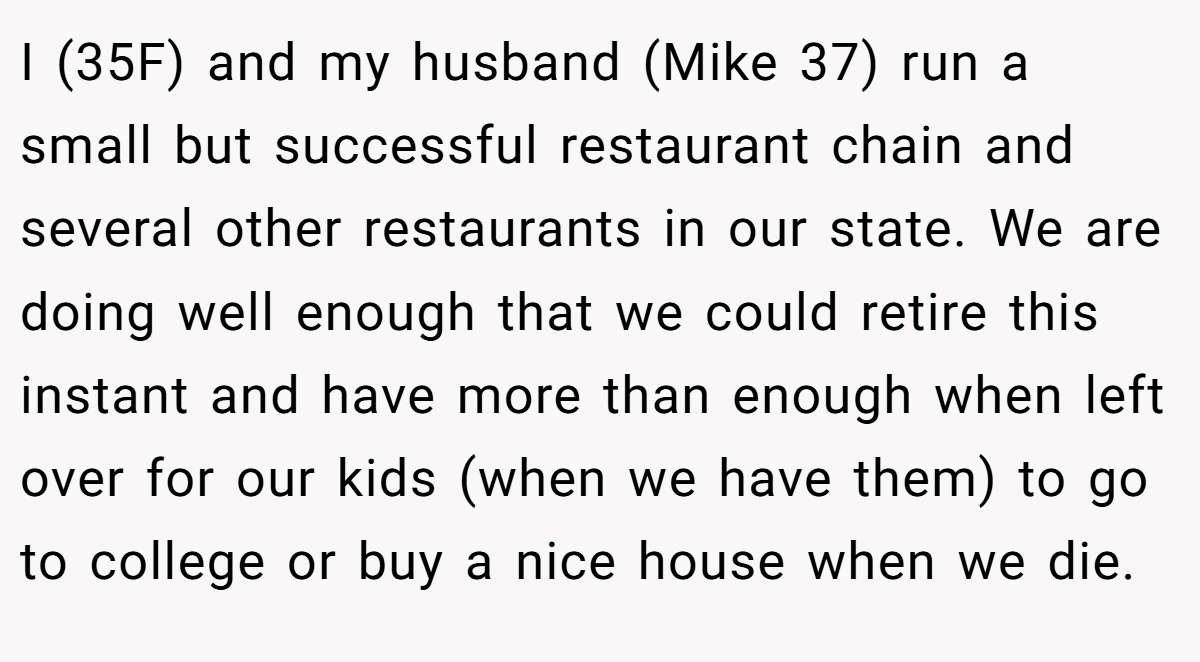 I (35F) and my husband (Mike 37) run a small but successful restaurant chain and several other restaurants in our state. We are doing well enough that we could retire this instant and have more than enough when left over for our kids (when we have them) to go to college or buy a nice house when we die.