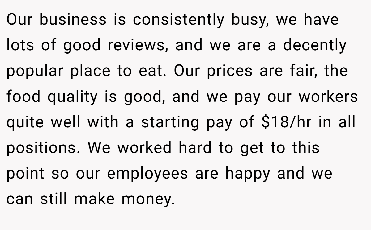 Our business is consistently busy, we have lots of good reviews, and we are a decently popular place to eat. Our prices are fair, the food quality is good, and we pay our workers quite well with a starting pay of $18/hr in all positions. We worked hard to get to this point so our employees are happy and we can still make money.