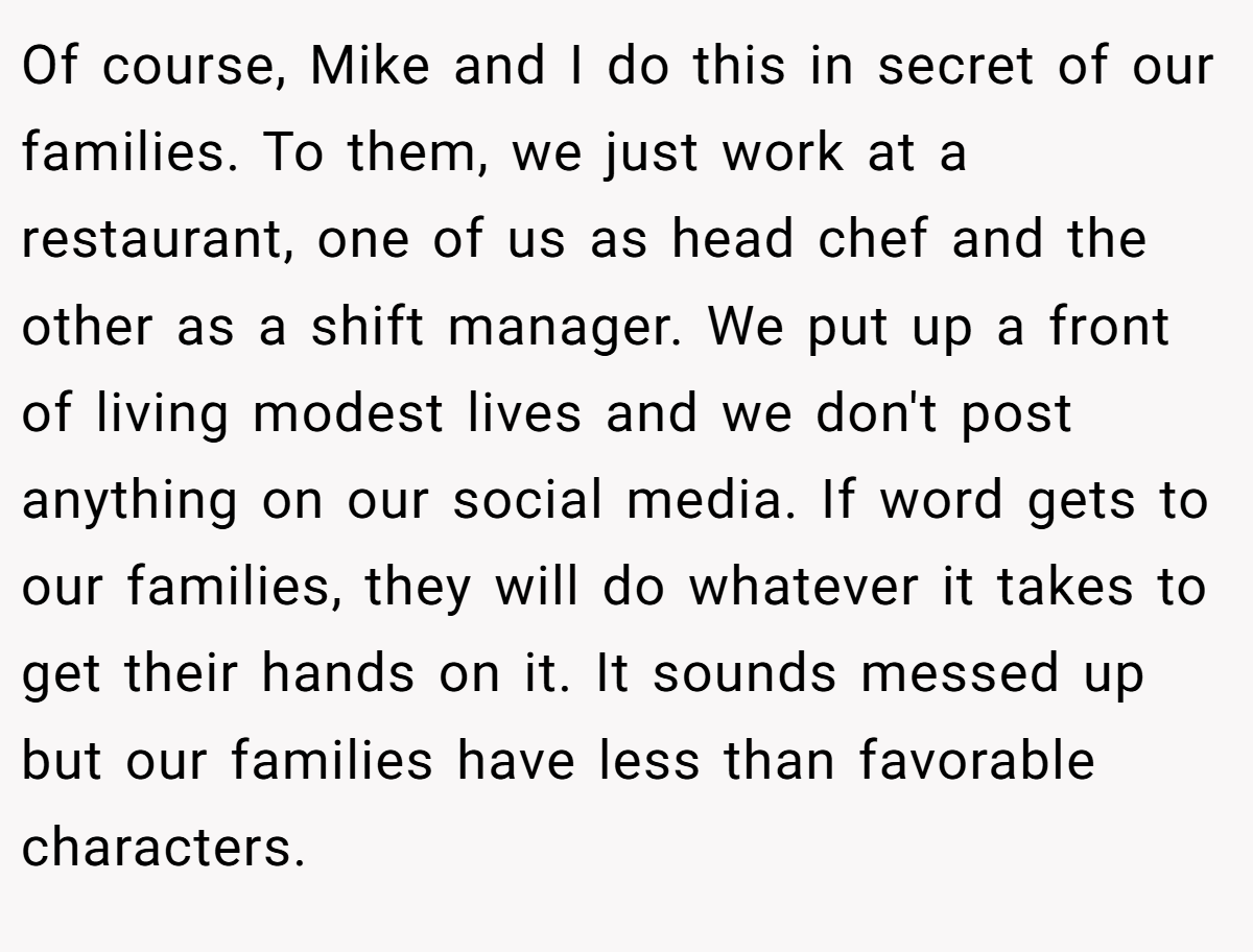 Of course, Mike and I do this in secret of our families. To them, we just work at a restaurant, one of us as head chef and the other as a shift manager. We put up a front of living modest lives and we don't post anything on our social media. If word gets to our families, they will do whatever it takes to get their hands on it. It sounds messed up but our families have less than favorable characters.